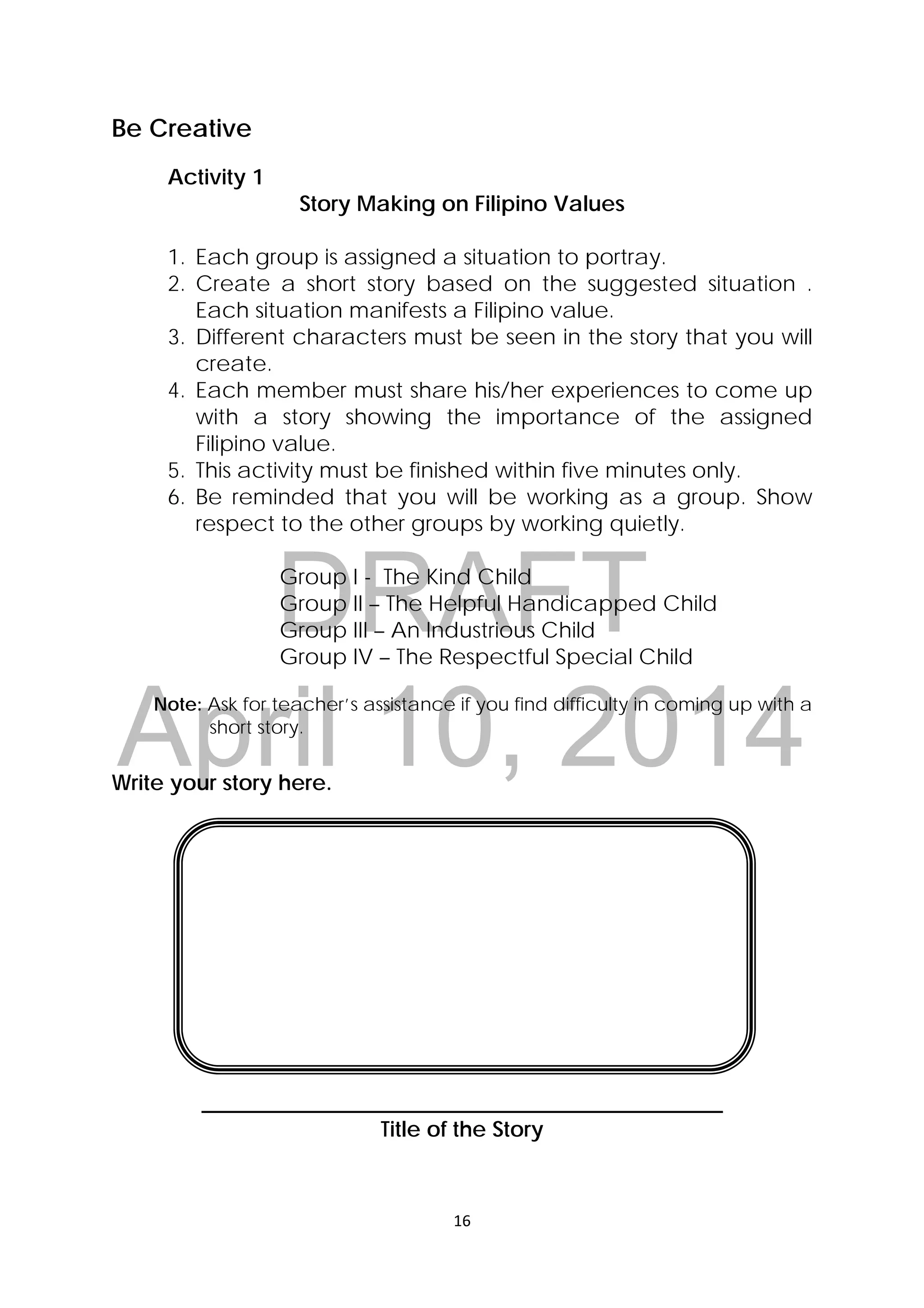 DRAFT
April 10, 2014
16 
 
Be Creative
Activity 1
Story Making on Filipino Values
1. Each group is assigned a situation to portray.
2. Create a short story based on the suggested situation .
Each situation manifests a Filipino value.
3. Different characters must be seen in the story that you will
create.
4. Each member must share his/her experiences to come up
with a story showing the importance of the assigned
Filipino value.
5. This activity must be finished within five minutes only.
6. Be reminded that you will be working as a group. Show
respect to the other groups by working quietly.
Group I - The Kind Child
Group II – The Helpful Handicapped Child
Group III – An Industrious Child
Group IV – The Respectful Special Child
Note: Ask for teacher’s assistance if you find difficulty in coming up with a
short story.
Write your story here.
________________________________________________
Title of the Story
 