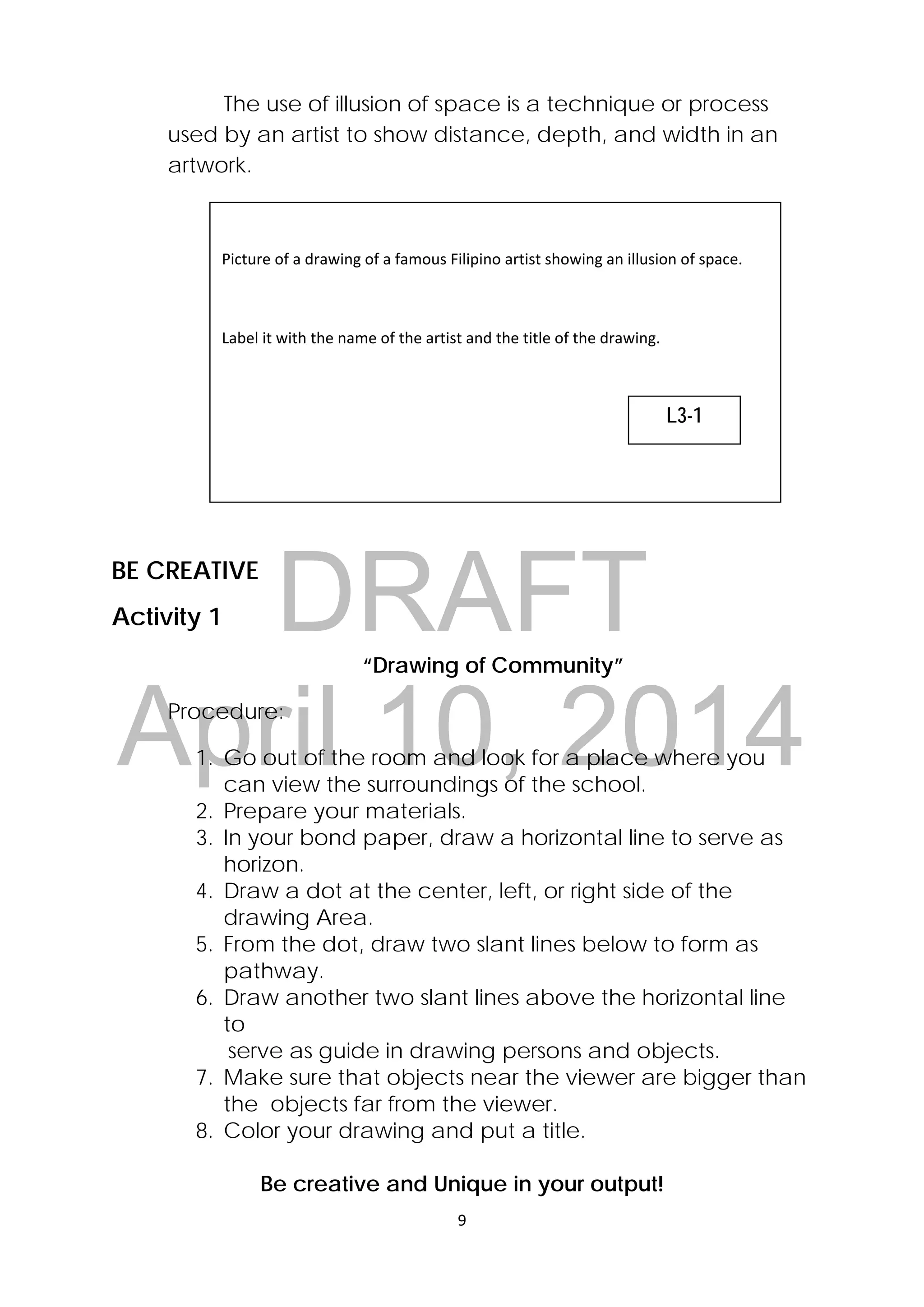 DRAFT
April 10, 2014
9 
 
The use of illusion of space is a technique or process
used by an artist to show distance, depth, and width in an
artwork.
BE CREATIVE
Activity 1
“Drawing of Community”
Procedure:
1. Go out of the room and look for a place where you
can view the surroundings of the school.
2. Prepare your materials.
3. In your bond paper, draw a horizontal line to serve as
horizon.
4. Draw a dot at the center, left, or right side of the
drawing Area.
5. From the dot, draw two slant lines below to form as
pathway.
6. Draw another two slant lines above the horizontal line
to
serve as guide in drawing persons and objects.
7. Make sure that objects near the viewer are bigger than
the objects far from the viewer.
8. Color your drawing and put a title.
Be creative and Unique in your output!
 
Picture of a drawing of a famous Filipino artist showing an illusion of space.  
 
Label it with the name of the artist and the title of the drawing.  
L3-1
 