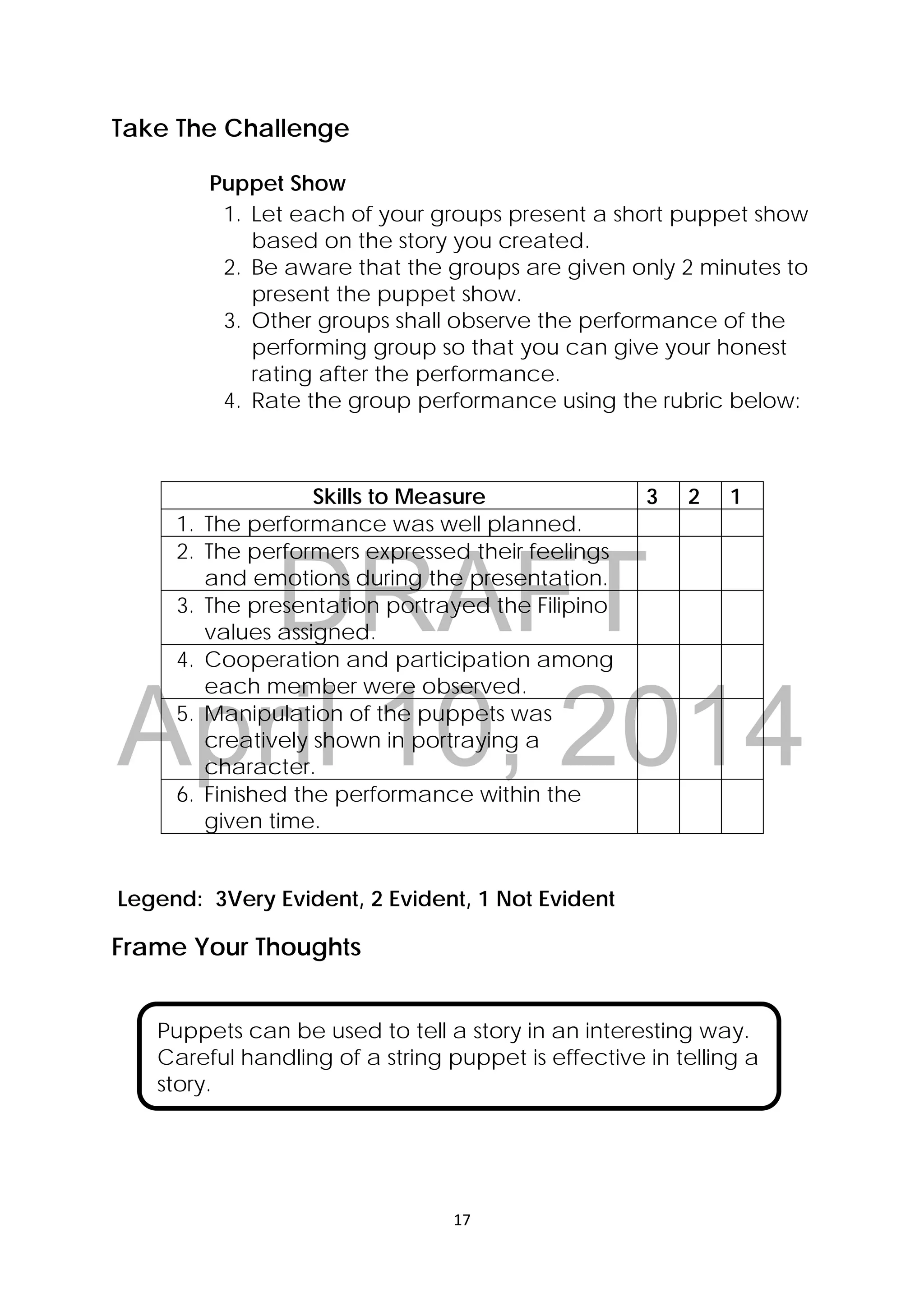 DRAFT
April 10, 2014
17 
 
Take The Challenge
Puppet Show
1. Let each of your groups present a short puppet show
based on the story you created.
2. Be aware that the groups are given only 2 minutes to
present the puppet show.
3. Other groups shall observe the performance of the
performing group so that you can give your honest
rating after the performance.
4. Rate the group performance using the rubric below:
Skills to Measure 3 2 1
1. The performance was well planned.
2. The performers expressed their feelings
and emotions during the presentation.
3. The presentation portrayed the Filipino
values assigned.
4. Cooperation and participation among
each member were observed.
5. Manipulation of the puppets was
creatively shown in portraying a
character.
6. Finished the performance within the
given time.
Legend: 3Very Evident, 2 Evident, 1 Not Evident
Frame Your Thoughts
 
 
 
 
Puppets can be used to tell a story in an interesting way.
Careful handling of a string puppet is effective in telling a
story.
 