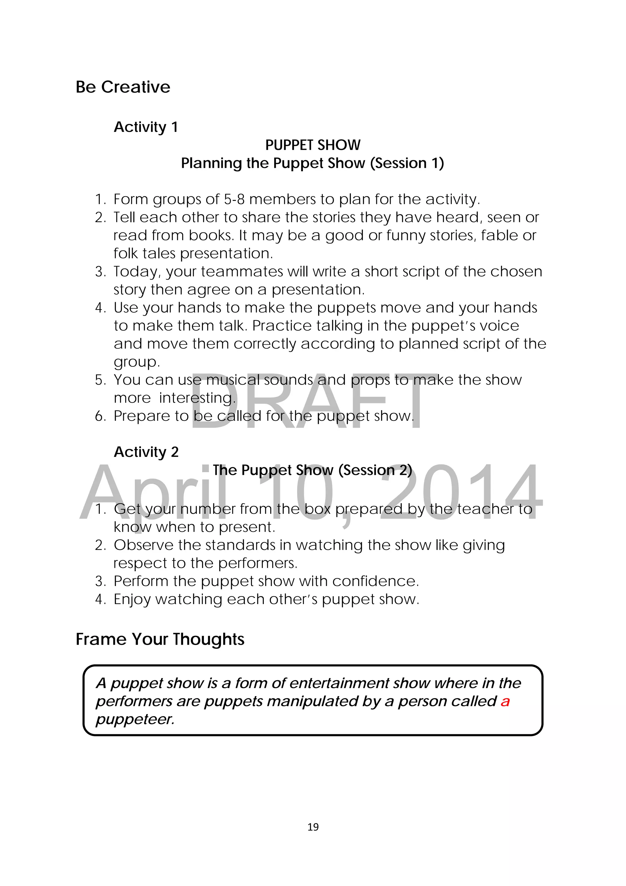 DRAFT
April 10, 2014
19 
 
Be Creative
Activity 1
PUPPET SHOW
Planning the Puppet Show (Session 1)
1. Form groups of 5-8 members to plan for the activity.
2. Tell each other to share the stories they have heard, seen or
read from books. It may be a good or funny stories, fable or
folk tales presentation.
3. Today, your teammates will write a short script of the chosen
story then agree on a presentation.
4. Use your hands to make the puppets move and your hands
to make them talk. Practice talking in the puppet’s voice
and move them correctly according to planned script of the
group.
5. You can use musical sounds and props to make the show
more interesting.
6. Prepare to be called for the puppet show.
Activity 2
The Puppet Show (Session 2)
1. Get your number from the box prepared by the teacher to
know when to present.
2. Observe the standards in watching the show like giving
respect to the performers.
3. Perform the puppet show with confidence.
4. Enjoy watching each other’s puppet show.
Frame Your Thoughts
A puppet show is a form of entertainment show where in the
performers are puppets manipulated by a person called a
puppeteer.
 