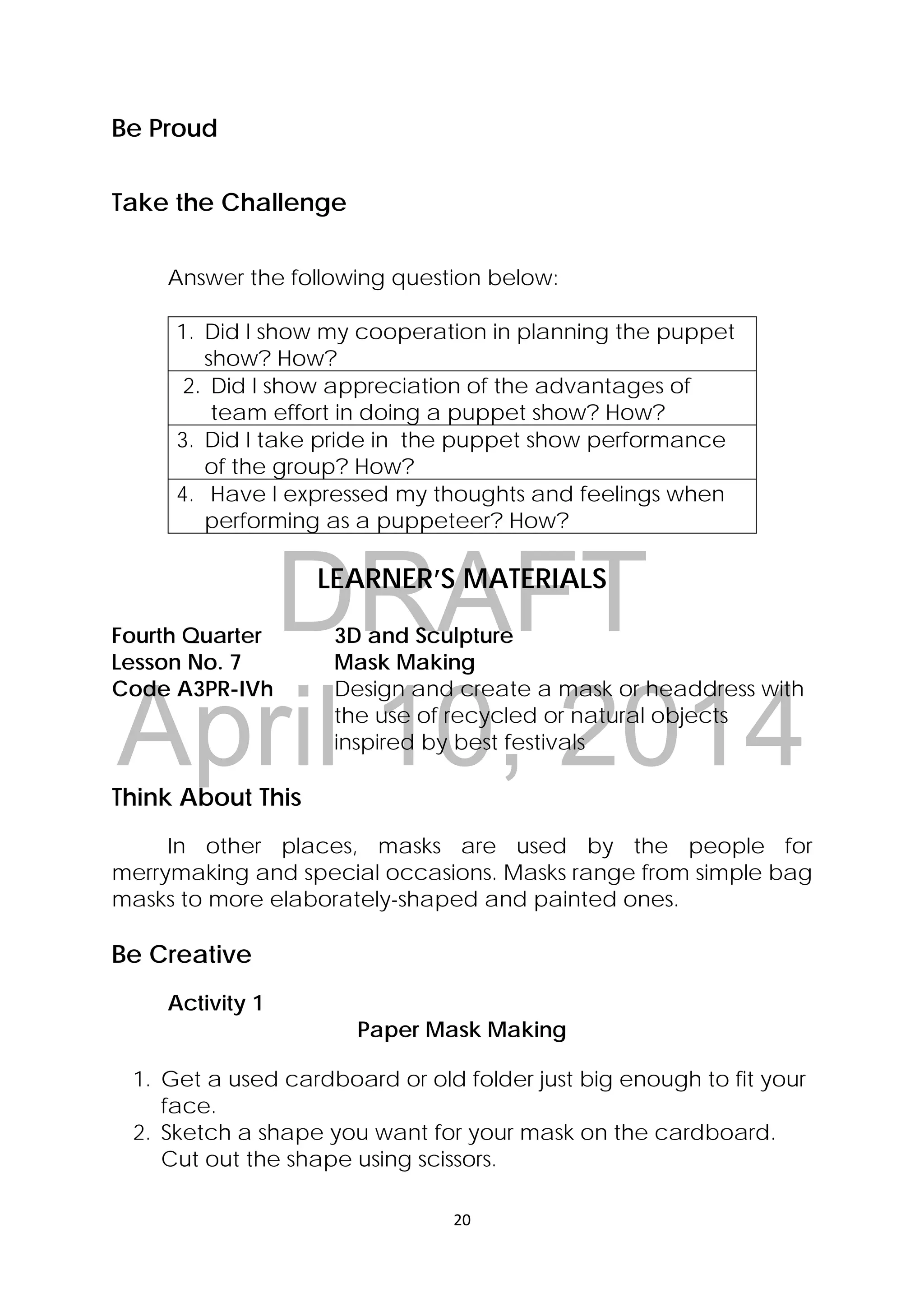 DRAFT
April 10, 2014
20 
 
Be Proud
Take the Challenge
Answer the following question below:
1. Did I show my cooperation in planning the puppet
show? How?
2. Did I show appreciation of the advantages of
team effort in doing a puppet show? How?
3. Did I take pride in the puppet show performance
of the group? How?
4. Have I expressed my thoughts and feelings when
performing as a puppeteer? How?
LEARNER’S MATERIALS
Fourth Quarter  3D and Sculpture
Lesson No. 7  Mask Making
Code A3PR-IVh  Design and create a mask or headdress with
the use of recycled or natural objects
inspired by best festivals
 
Think About This
In other places, masks are used by the people for
merrymaking and special occasions. Masks range from simple bag
masks to more elaborately-shaped and painted ones.
Be Creative
Activity 1
Paper Mask Making
1. Get a used cardboard or old folder just big enough to fit your
face.
2. Sketch a shape you want for your mask on the cardboard.
Cut out the shape using scissors.
 