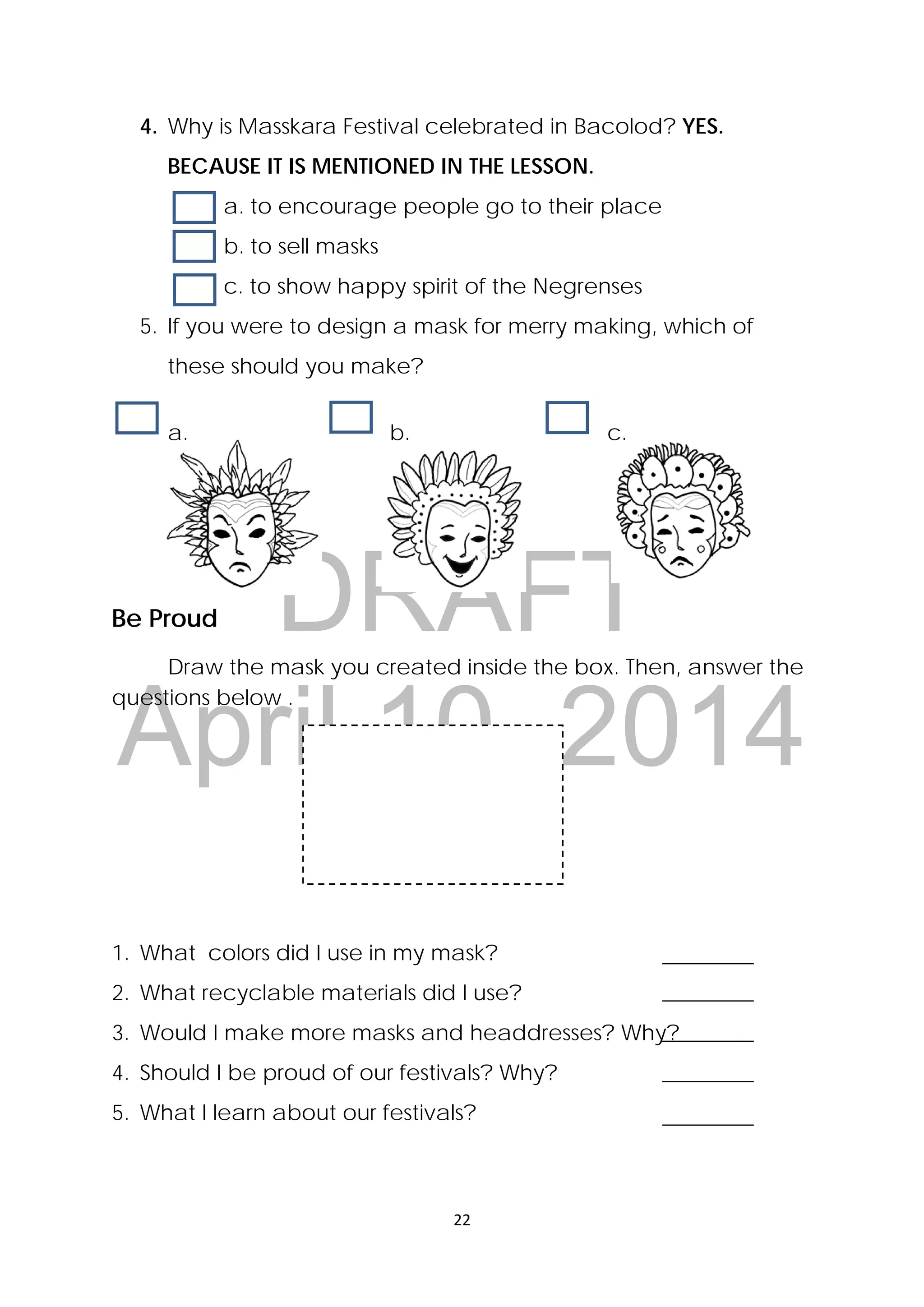 DRAFT
April 10, 2014
22 
 
4. Why is Masskara Festival celebrated in Bacolod? YES.
BECAUSE IT IS MENTIONED IN THE LESSON.
a. to encourage people go to their place
b. to sell masks
c. to show happy spirit of the Negrenses
5. If you were to design a mask for merry making, which of
these should you make?
a. b. c.
Be Proud
  Draw the mask you created inside the box. Then, answer the
questions below . 
1. What colors did I use in my mask?
2. What recyclable materials did I use?
3. Would I make more masks and headdresses? Why?
4. Should I be proud of our festivals? Why?
5. What I learn about our festivals?
 