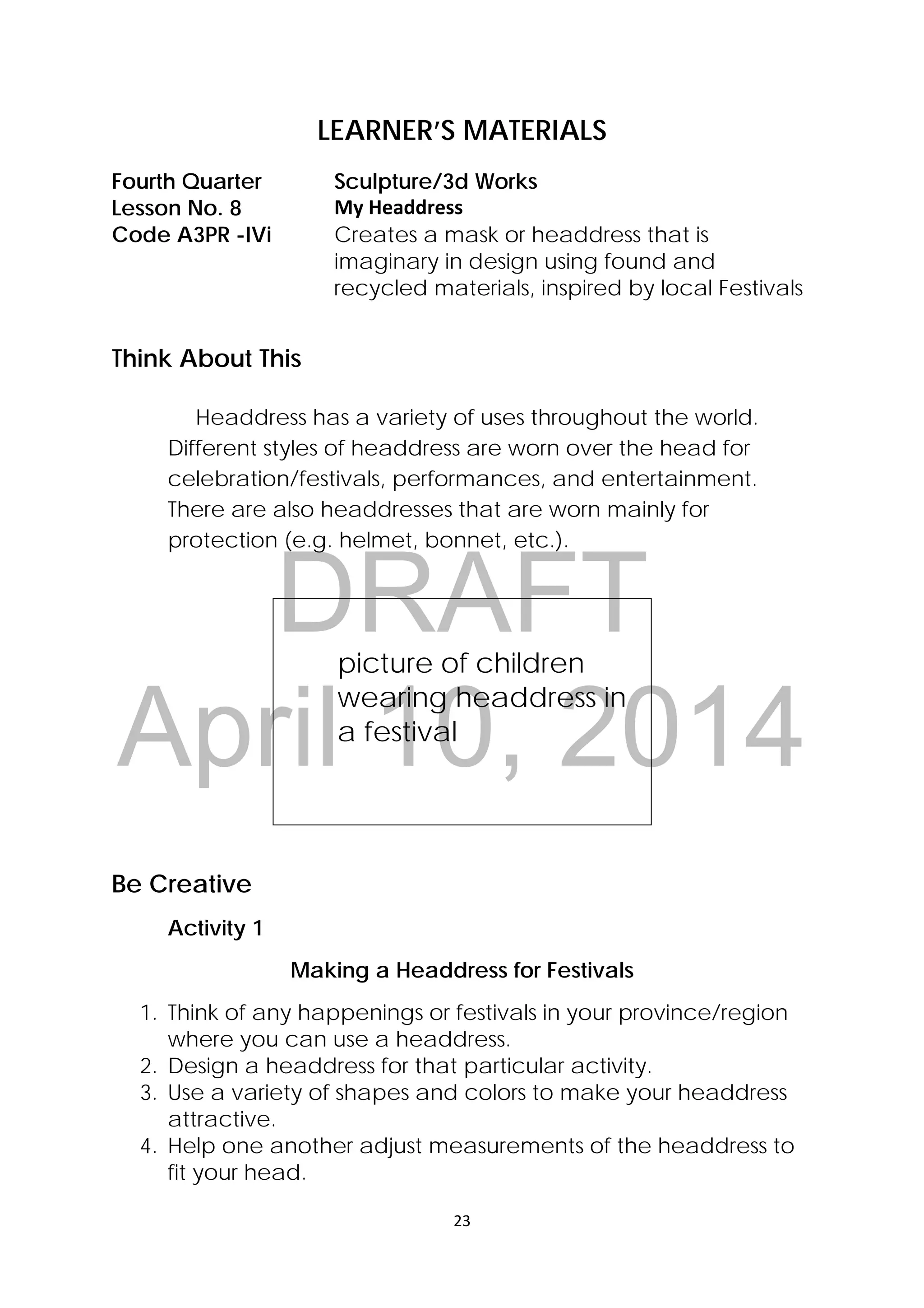 DRAFT
April 10, 2014
23 
 
LEARNER’S MATERIALS
Fourth Quarter  Sculpture/3d Works
Lesson No. 8  My Headdress 
Code A3PR -IVi Creates a mask or headdress that is
imaginary in design using found and
recycled materials, inspired by local Festivals
Think About This
Headdress has a variety of uses throughout the world.
Different styles of headdress are worn over the head for
celebration/festivals, performances, and entertainment.
There are also headdresses that are worn mainly for
protection (e.g. helmet, bonnet, etc.).
picture of children
wearing headdress in
a festival
Be Creative
Activity 1
Making a Headdress for Festivals
1. Think of any happenings or festivals in your province/region
where you can use a headdress.
2. Design a headdress for that particular activity.
3. Use a variety of shapes and colors to make your headdress
attractive.
4. Help one another adjust measurements of the headdress to
fit your head.
 