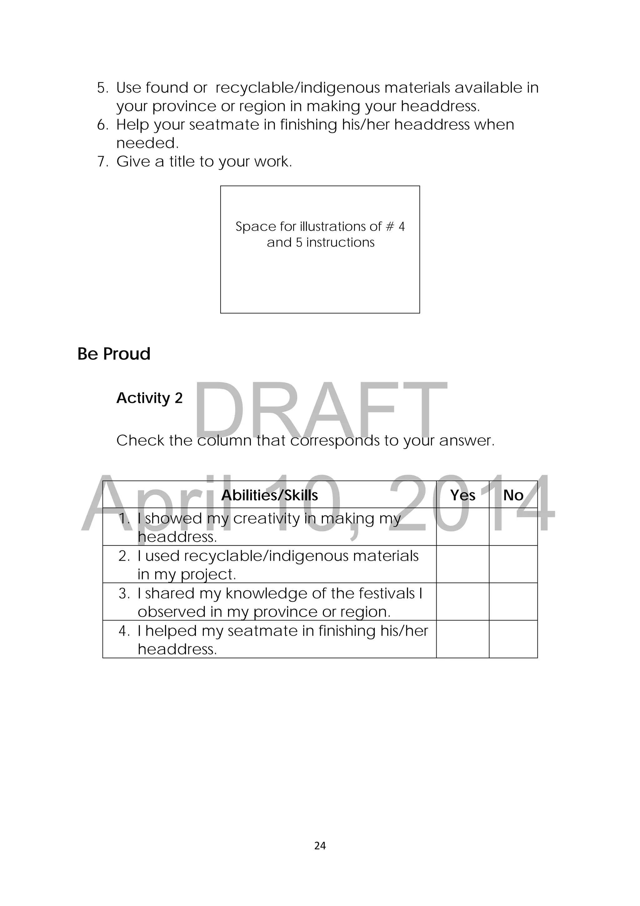 DRAFT
April 10, 2014
24 
 
5. Use found or recyclable/indigenous materials available in
your province or region in making your headdress.
6. Help your seatmate in finishing his/her headdress when
needed.
7. Give a title to your work.
Space for illustrations of # 4
and 5 instructions
Be Proud
Activity 2
Check the column that corresponds to your answer.
Abilities/Skills Yes No
1. I showed my creativity in making my
headdress.
2. I used recyclable/indigenous materials
in my project.
3. I shared my knowledge of the festivals I
observed in my province or region.
4. I helped my seatmate in finishing his/her
headdress.
 
 