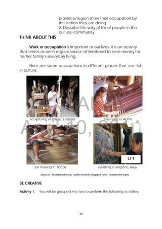 DRAFT
April 10, 2014
20 
 
province/region show their occupation by
the action they are doing.
2. Describe the way of life of people in the
cultural community.
THINK ABOUT THIS
Work or occupation is important to our lives. It is an activity
that serves as one's regular source of livelihood to earn money for
his/her family’s everyday living.
Here are some occupations in different places that are rich
in culture.
Sculpturing in Paete, Laguna Weaving in Aklan
Jar making in Ilocos Painting in Angono, Rizal
(Source: En.wikipedia.org; stella-arnaldo.blogspot.com; rizalprovince.ph)
BE CREATIVE
Activity 1. You will be grouped into two to perform the following activities:
L7-1
 