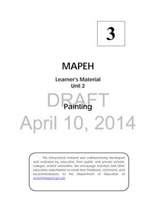 DRAFT
April 10, 2014
 
MAPEH
Learner’s Material
Unit 2
Painting
3
  This instructional material was collaboratively developed
and reviewed by educators from public and private schools,
colleges, and/or universities. We encourage teachers and other
education stakeholders to email their feedback, comments, and
recommendations to the Department of Education at
action@deped.gov.ph.
 