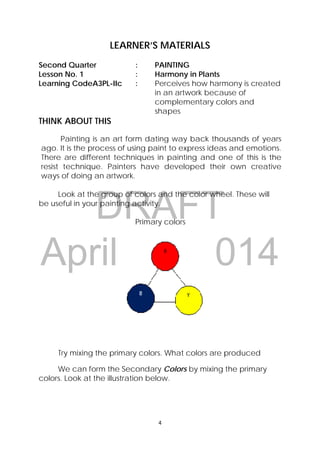 DRAFT
April 10, 2014
4 
 
LEARNER’S MATERIALS
Second Quarter : PAINTING
Lesson No. 1 : Harmony in Plants
Learning CodeA3PL-IIc : Perceives how harmony is created
in an artwork because of
complementary colors and
shapes
THINK ABOUT THIS
Painting is an art form dating way back thousands of years
ago. It is the process of using paint to express ideas and emotions.
There are different techniques in painting and one of this is the
resist technique. Painters have developed their own creative
ways of doing an artwork.
Look at the group of colors and the color wheel. These will
be useful in your painting activity.
Primary colors
Try mixing the primary colors. What colors are produced
We can form the Secondary Colors by mixing the primary
colors. Look at the illustration below.
 