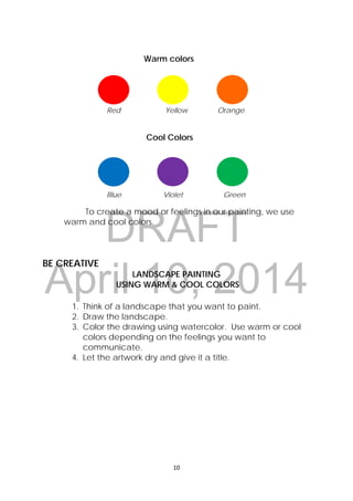 DRAFT
April 10, 2014
10 
 
Warm colors
Red Yellow Orange
Cool Colors
Blue Violet Green
To create a mood or feelings in our painting, we use
warm and cool colors.
BE CREATIVE
LANDSCAPE PAINTING
USING WARM & COOL COLORS
1. Think of a landscape that you want to paint.
2. Draw the landscape.
3. Color the drawing using watercolor. Use warm or cool
colors depending on the feelings you want to
communicate.
4. Let the artwork dry and give it a title.
 