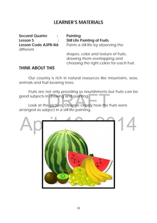 DRAFT
April 10, 2014
15 
 
LEARNER’S MATERIALS
Second Quarter : Painting
Lesson 5 : Still Life Painting of Fruits
Lesson Code A3PR-IId: Paints a still life by observing the
different
shapes, color and texture of fruits,
drawing them overlapping and
choosing the right colors for each fruit.
THINK ABOUT THIS
Our country is rich in natural resources like mountains, seas,
animals and fruit-bearing trees.
Fruits are not only providing us nourishments but fruits can be
good subjects in drawing and painting.
Look at the picture. Observe closely how the fruits were
arranged as subject in a still life painting.
 