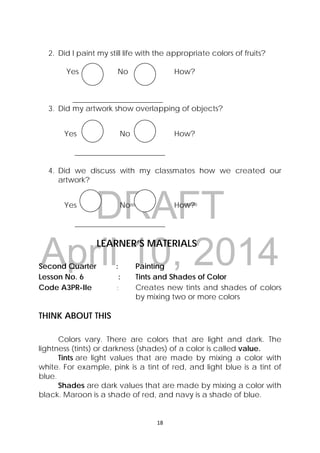 DRAFT
April 10, 2014
18 
 
2. Did I paint my still life with the appropriate colors of fruits?
Yes No How?
________________________
3. Did my artwork show overlapping of objects?
Yes No How?
________________________
4. Did we discuss with my classmates how we created our
artwork?
Yes No How?
________________________
LEARNER’S MATERIALS
Second Quarter : Painting
Lesson No. 6 : Tints and Shades of Color
Code A3PR-IIe : Creates new tints and shades of colors
by mixing two or more colors
THINK ABOUT THIS
Colors vary. There are colors that are light and dark. The
lightness (tints) or darkness (shades) of a color is called value.
Tints are light values that are made by mixing a color with
white. For example, pink is a tint of red, and light blue is a tint of
blue.
Shades are dark values that are made by mixing a color with
black. Maroon is a shade of red, and navy is a shade of blue.
 