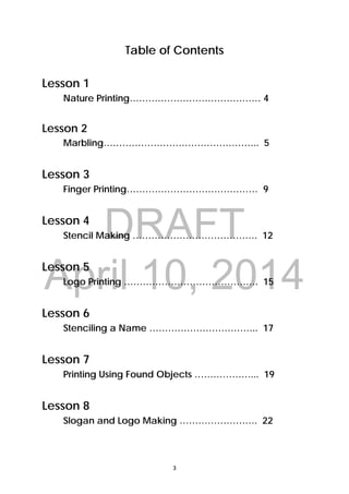 DRAFT
April 10, 2014
3 
 
Table of Contents
Lesson 1
Nature Printing…………………………………… 4
Lesson 2
Marbling………………………………………….. 5
Lesson 3
Finger Printing…………………………………… 9
Lesson 4
Stencil Making …………………………………. 12
Lesson 5
Logo Printing ……………………………………. 15
Lesson 6
Stenciling a Name …………………………….. 17
Lesson 7
Printing Using Found Objects ………………... 19
Lesson 8
Slogan and Logo Making ……………………. 22
 