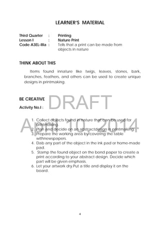 DRAFT
April 10, 2014
4 
 
LEARNER’S MATERIAL
Third Quarter : Printing
Lesson I : Nature Print
Code A3EL-IIIa : Tells that a print can be made from
objects in nature
THINK ABOUT THIS
Items found innature like twigs, leaves, stones, bark,
branches, feathers, and others can be used to create unique
designs in printmaking.
BE CREATIVE
Activity No.I :
1. Collect objects found in nature that can be used for
printmaking.
2. Plan and decide on an abstractdesign in printmaking.
3. Prepare the working area by covering the table
withnewspapers.
4. Dab any part of the object in the ink pad or home-made
pad.
5. Stamp the found object on the bond paper to create a
print according to your abstract design. Decide which
part will be given emphasis.
6. Let your artwork dry.Put a title and display it on the
board.
 