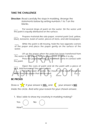 DRAFT
April 10, 2014
8 
 
TAKE THE CHALLENGE
Direction :Read carefully the steps in marbling. Arrange the
statements below by writing numbers 1 to 7 on the
blanks.
____ Put several drops of paint on the water. Stir the water until
the paint is equally distributed on the surface.
____ Prepare materials like oslo paper, enamel paint (red, yellow,
blue), kerosene, basin of water, pieces of sticks, and old newspaper.
____ While the paint is still moving, hold the two opposite corners
of the paper and place the paper gently on the surface of the
water.
____ Lift up the paper when the paint has been transferred from
the water to the paper. Turn the paper over to allow it to dry.
____ Press the paper carefully so that it will come in contact with
the paint.
____ Open the cans of paint and stir the paint with a piece of
stick. Add kerosene if the paint is thick.
_____ Take the basin of water. The mouth of the basin should be
wider than the paper that will be used.
BE PROUD
Draw a if your answer is YES and your answer is NO
inside the circle. And write your reason for your chosen answer.
1. Was I able to show my creativity in marbling making?
Yes No
How?__________________________________________
 