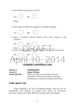 DRAFT
April 10, 2014
9 
 
2. Did I finish my artwork on time?
Yes No
Why?
3. Was I able to follow the steps in marbling making?
Yes No
4. Have I created textural effects, lines and shapes in my
artwork?
Yes No
How?__________________________________________
5. Have I shown value in my own work and in those of others?
Yes No
How?__________________________________________
 
LEARNER’S MATERIALS (LM)
 
Quarter 3 : PRINTMAKING
Lesson 3 : Finger Printing
Code A3PL-IIIc : Observes that a print design may use
repetition of lines and shapes and give
emphasis on contrast of shapes and lines
THINK ABOUT THIS
Finger printing is an act of making designs with the use of
fingerprints. This artwork is simpler than other art processes
because artists can make different designs with their fingers.
 