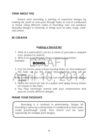 DRAFT
April 10, 2014
18 
 
BOHOL
THINK ABOUT THIS
Stencil artor stenciling is printing of repeated designs by
making ink, paint or wax pass through holes or cuts in cardboard
or metal. Using different colors in stenciling, one can produce
beautiful designs in materials or things such as shirts, bags, cloth,
and others.
BE CREATIVE
Making a Stencil Art
1. Think of a word which can be a name of your place, popular
icon, product or animal.
2. Write it on a cardboard using a pencil or any marker.
Example:
3. Cut the letters using scissors leaving holes on thecardboard.
This hole will be the stencil throughwhich color will be
applied.
4. Be careful in using scissors. You can ask the assistance ofyour
teacher.
5. Place the stencil on top of a paper and apply heavy strokes
of crayons in the holes.
6. You may exchange stencils with your classmatesso that
youcan create different designs.
FRAME YOUR THOUGHTS
Stenciling is a method in printmaking. Design for
stenciling is done by cutting holes in cardboard so that colors
could passthrough easily. One stencil can be used
repeatedly for multiple print designs.
 