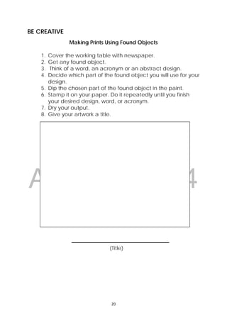 DRAFT
April 10, 2014
20 
 
BE CREATIVE
Making Prints Using Found Objects
1. Cover the working table with newspaper.
2. Get any found object.
3. Think of a word, an acronym or an abstract design.
4. Decide which part of the found object you will use for your
design.
5. Dip the chosen part of the found object in the paint.
6. Stamp it on your paper. Do it repeatedly until you finish
your desired design, word, or acronym.
7. Dry your output.
8. Give your artwork a title.
________________________________
(Title)
 