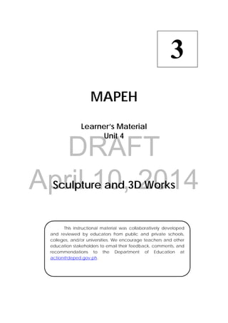 DRAFT
April 10, 2014
 
MAPEH
Learner’s Material
Unit 4
Sculpture and 3D Works
3
  This instructional material was collaboratively developed
and reviewed by educators from public and private schools,
colleges, and/or universities. We encourage teachers and other
education stakeholders to email their feedback, comments, and
recommendations to the Department of Education at
action@deped.gov.ph.
 