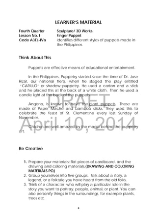 DRAFT
April 10, 2014
4 
 
LEARNER’S MATERIAL
Fourth Quarter  Sculpture/ 3D Works
Lesson No. I  Finger Puppet
Code A3EL-IVa  Identifies different styles of puppets made in
the Philippines
Think About This
Puppets are effective means of educational entertainment.
In the Philippines, Puppetry started since the time of Dr. Jose
Rizal, our national hero, when he staged the play entitled
“CARILLO” or shadow puppetry. He used a carton and a stick
and he placed this at the back of a white cloth. Then he used a
candle light at the back of the puppets.
Angono, is known to have the giant puppets . These are
made of Paper Mache and bamboo sticks. They used this to
celebrate the feast of St. Clementine every last Sunday of
November.
Children are well amazed by the magic behind the puppetry
art.
Be Creative
1. Prepare your materials: flat pieces of cardboard, and the
drawing and coloring materials.(DRAWING AND COLORING
MATERIALS PO}
2. Group yourselves into five groups. Talk about a story, a
legend, or a folktale you have heard from the old folks.
3. Think of a character who will play a particular role in the
story you want to portray: people, animal, or plant. You can
also personify things in the surroundings, for example plants,
trees etc.
 