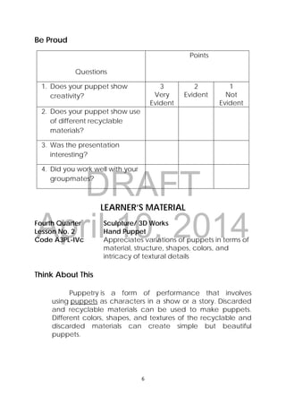 DRAFT
April 10, 2014
6 
 
Be Proud
Questions
Points
1. Does your puppet show
creativity?
3
Very
Evident
2
Evident
1
Not
Evident
2. Does your puppet show use
of different recyclable
materials?
3. Was the presentation
interesting?
4. Did you work well with your
groupmates?
LEARNER’S MATERIAL
Fourth Quarter  Sculpture/ 3D Works
Lesson No. 2  Hand Puppet
Code A3PL-IVc  Appreciates variations of puppets in terms of
material, structure, shapes, colors, and
intricacy of textural details
Think About This
Puppetry is a form of performance that involves
using puppets as characters in a show or a story.  Discarded
and recyclable materials can be used to make puppets.
Different colors, shapes, and textures of the recyclable and
discarded materials can create simple but beautiful
puppets.
 