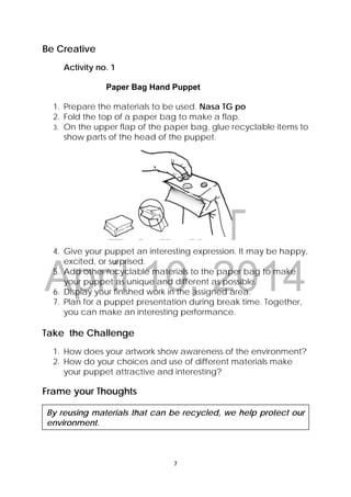 DRAFT
April 10, 2014
7 
 
Be Creative
Activity no. 1
Paper Bag Hand Puppet
1. Prepare the materials to be used. Nasa TG po
2. Fold the top of a paper bag to make a flap.
3. On the upper flap of the paper bag, glue recyclable items to
show parts of the head of the puppet.
4. Give your puppet an interesting expression. It may be happy,
excited, or surprised.
5. Add other recyclable materials to the paper bag to make
your puppet as unique and different as possible.
6. Display your finished work in the assigned area.
7. Plan for a puppet presentation during break time. Together,
you can make an interesting performance.
Take the Challenge
1. How does your artwork show awareness of the environment?
2. How do your choices and use of different materials make
your puppet attractive and interesting?
Frame your Thoughts
By reusing materials that can be recycled, we help protect our
environment.
 
