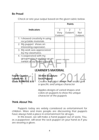 DRAFT
April 10, 2014
8 
 
Be Proud
Check or rate your output based on the given rubric below.
Indicators
Points
3
Very
Evident
2
Evident
1
Not
Evident
1. I showed creativity in using
recyclable materials.
2. My puppet shows an
interesting expression.
3. My work was appreciated
by my classmates.
4. I cooperated with my
groupmates in putting up an
exhibit of our hand puppets.
LEARNER’S MATERIAL
Fourth Quarter  3D and Sculpture
Lesson No. 3  Sock Puppet
Code A3PR-IVc & d  Creates a puppet design that would give
a specific and unique character
Applies designs of varied shapes and
colors on puppets to show the unique
character of the puppets
Think About This
Puppets today are widely considered as entertainment for
children. More and more people are discovering that puppets
have always held a place in entertainment for all ages.
In this lesson, we will make a hand puppet out of socks. You,
as a puppeteer, will wear the sock puppet on your hand as if you
are wearing a glove.
 