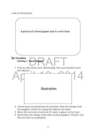 DRAFT
April 10, 2014
9 
 
Look at this picture
Be Creative
Activity 1: Hand Puppet
1. Find an old clean sock. (Preferably, the sock should reach
the elbow.)
2. Check your recycled box of materials. Plan the design and
the puppet character using the objects on hand.
3. Wear the sock on a hand as if it were a glove to try it out.
4. Determine the shape and color of your puppet’s mouth. Cut
this out from a cardboard.
 
 
    A picture of a hand puppet sock in a mini show 
 
 
 
                          illustration 
 