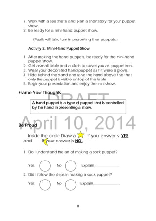 DRAFT
April 10, 2014
11 
 
7. Work with a seatmate and plan a short story for your puppet
show.
8. Be ready for a mini-hand puppet show.
(Pupils will take turn in presenting their puppets.)
Activity 2: Mini-Hand Puppet Show
1. After making the hand puppets, be ready for the mini-hand
puppet show.
2. Get a small table and a cloth to cover you as puppeteers.
3. Wear your decorated hand puppet as if it were a glove.
4. Hide behind the stand and raise the hand above it so that
only the puppet is visible on top of the table.
5. Begin your presentation and enjoy the mini show.
Frame Your Thoughts
Be Proud
Inside the circle Draw a             if your answer is YES  
and if your answer is NO.
1. Do I understand the art of making a sock puppet?
Yes No Explain______________
2. Did I follow the steps in making a sock puppet?
Yes No Explain_______________
A hand puppet is a type of puppet that is controlled
by the hand in presenting a show.
 