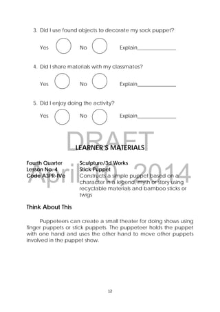 DRAFT
April 10, 2014
12 
 
3. Did I use found objects to decorate my sock puppet?
Yes No Explain_______________
4. Did I share materials with my classmates?
Yes No Explain_______________
5. Did I enjoy doing the activity?
Yes No Explain_______________ 
LEARNER’S MATERIALS
Fourth Quarter Sculpture/3d Works
Lesson No. 4 Stick Puppet
Code A3PR-IVe Constructs a simple puppet based on a
character in a legend, myth or story using
recyclable materials and bamboo sticks or
twigs
Think About This
Puppeteers can create a small theater for doing shows using
finger puppets or stick puppets. The puppeteer holds the puppet
with one hand and uses the other hand to move other puppets
involved in the puppet show.
 