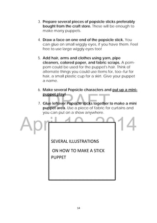 DRAFT
April 10, 2014
14 
 
3. Prepare several pieces of popsicle sticks preferably
bought from the craft store. These will be enough to
make many puppets.
4. Draw a face on one end of the popsicle stick. You
can glue on small wiggly eyes, if you have them. Feel
free to use large wiggly eyes too!
5. Add hair, arms and clothes using yarn, pipe
cleaners, colored paper, and fabric scraps. A pom-
pom could be used for the puppet's hair. Think of
alternate things you could use items for, too--fur for
hair, a small plastic cup for a skirt. Give your puppet
a name.
6. Make several Popsicle characters and put up a mini-
puppet play!
7. Glue leftover Popsicle sticks together to make a mini
puppet area. Use a piece of fabric for curtains and
you can put on a show anywhere.
 
 
SEVERAL ILLUSTRATIONS 
 ON HOW TO MAKE A STICK 
PUPPET 
 
 
 