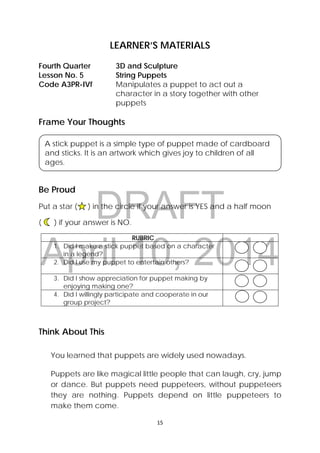 DRAFT
April 10, 2014
15 
 
LEARNER’S MATERIALS
Frame Your Thoughts
Be Proud
Put a star ( ) in the circle if your answer is YES and a half moon
( ) if your answer is NO.
RUBRIC
1. Did I make a stick puppet based on a character
in a legend?
2. Did I use my puppet to entertain others?
3. Did I show appreciation for puppet making by
enjoying making one?
4. Did I willingly participate and cooperate in our
group project?
Think About This
You learned that puppets are widely used nowadays.
 
Puppets are like magical little people that can laugh, cry, jump
or dance. But puppets need puppeteers, without puppeteers
they are nothing. Puppets depend on little puppeteers to
make them come.
Fourth Quarter  3D and Sculpture
Lesson No. 5  String Puppets
Code A3PR-IVf  Manipulates a puppet to act out a
character in a story together with other
puppets
 
A stick puppet is a simple type of puppet made of cardboard
and sticks. It is an artwork which gives joy to children of all
ages.
 