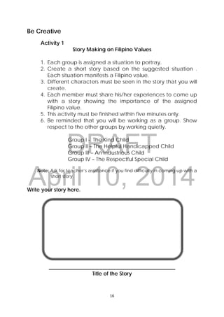 DRAFT
April 10, 2014
16 
 
Be Creative
Activity 1
Story Making on Filipino Values
1. Each group is assigned a situation to portray.
2. Create a short story based on the suggested situation .
Each situation manifests a Filipino value.
3. Different characters must be seen in the story that you will
create.
4. Each member must share his/her experiences to come up
with a story showing the importance of the assigned
Filipino value.
5. This activity must be finished within five minutes only.
6. Be reminded that you will be working as a group. Show
respect to the other groups by working quietly.
Group I - The Kind Child
Group II – The Helpful Handicapped Child
Group III – An Industrious Child
Group IV – The Respectful Special Child
Note: Ask for teacher’s assistance if you find difficulty in coming up with a
short story.
Write your story here.
________________________________________________
Title of the Story
 