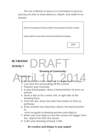 DRAFT
April 10, 2014
9 
 
The use of illusion of space is a technique or process
used by an artist to show distance, depth, and width in an
artwork.
BE CREATIVE
Activity 1
“Drawing of Community”
Procedure:
1. Go out of the room and look for a place where you
can view the surroundings of the school.
2. Prepare your materials.
3. In your bond paper, draw a horizontal line to serve as
horizon.
4. Draw a dot at the center, left, or right side of the
drawing Area.
5. From the dot, draw two slant lines below to form as
pathway.
6. Draw another two slant lines above the horizontal line
to
serve as guide in drawing persons and objects.
7. Make sure that objects near the viewer are bigger than
the objects far from the viewer.
8. Color your drawing and put a title.
Be creative and Unique in your output!
 
Picture of a drawing of a famous Filipino artist showing an illusion of space.  
 
Label it with the name of the artist and the title of the drawing.  
L3-1
 