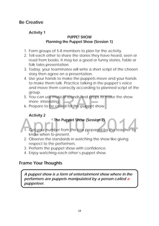 DRAFT
April 10, 2014
19 
 
Be Creative
Activity 1
PUPPET SHOW
Planning the Puppet Show (Session 1)
1. Form groups of 5-8 members to plan for the activity.
2. Tell each other to share the stories they have heard, seen or
read from books. It may be a good or funny stories, fable or
folk tales presentation.
3. Today, your teammates will write a short script of the chosen
story then agree on a presentation.
4. Use your hands to make the puppets move and your hands
to make them talk. Practice talking in the puppet’s voice
and move them correctly according to planned script of the
group.
5. You can use musical sounds and props to make the show
more interesting.
6. Prepare to be called for the puppet show.
Activity 2
The Puppet Show (Session 2)
1. Get your number from the box prepared by the teacher to
know when to present.
2. Observe the standards in watching the show like giving
respect to the performers.
3. Perform the puppet show with confidence.
4. Enjoy watching each other’s puppet show.
Frame Your Thoughts
A puppet show is a form of entertainment show where in the
performers are puppets manipulated by a person called a
puppeteer.
 