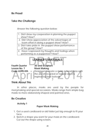 DRAFT
April 10, 2014
20 
 
Be Proud
Take the Challenge
Answer the following question below:
1. Did I show my cooperation in planning the puppet
show? How?
2. Did I show appreciation of the advantages of
team effort in doing a puppet show? How?
3. Did I take pride in the puppet show performance
of the group? How?
4. Have I expressed my thoughts and feelings when
performing as a puppeteer? How?
LEARNER’S MATERIALS
Fourth Quarter  3D and Sculpture
Lesson No. 7  Mask Making
Code A3PR-IVh  Design and create a mask or headdress with
the use of recycled or natural objects
inspired by best festivals
 
Think About This
In other places, masks are used by the people for
merrymaking and special occasions. Masks range from simple bag
masks to more elaborately-shaped and painted ones.
Be Creative
Activity 1
Paper Mask Making
1. Get a used cardboard or old folder just big enough to fit your
face.
2. Sketch a shape you want for your mask on the cardboard.
Cut out the shape using scissors.
 