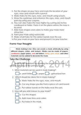 DRAFT
April 10, 2014
21 
 
3. Put the shape on your face and mark the location of your
eyes, nose and mouth with a pencil.
4. Make holes for the eyes, nose, and mouth using scissors.
5. Draw the eyebrows and enhance the eyes, nose, and mouth
parts by using your crayons.
6. You can also make the nose higher by cutting 2x2 inches
cardboard or folder. Paste it on the place where the nose is
located.
7. Add more shapes and colors to make your mask more
attractive.
8. Paint your mask using watercolor.
9. Make small holes for the rubber bands near the ear.
10.Put your mask on your face and present it to your teacher.
Frame Your Thoughts
Take the Challenge
Answer the questions by shading the box of the correct
answer with any of the primary colors.
1. What material can be used in mask making?
a. used folder b. paper c. galvanized iron
2. Which should be done first in mask making?
a. Make holes for the eyes, nose, and mouth.
b. Cut any shape you like from a piece of card board.
c. Put rubber bands on the holes near the ears.
3. How will you add texture to your mask?
a. Cut the shapes.
b. Add more lines and colors.
c. Put holes in the mask.
  Mask making is fun. One can create a mask artistically by using
different shapes, colors, and textures. Masks can be made of papers,
cardboard, paper plates, and old folders, String, yarn, straw, and other
materials can be added to decorate the mask.
 