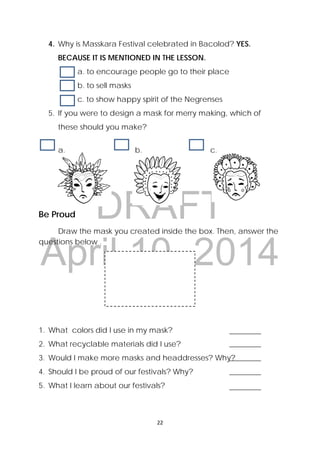 DRAFT
April 10, 2014
22 
 
4. Why is Masskara Festival celebrated in Bacolod? YES.
BECAUSE IT IS MENTIONED IN THE LESSON.
a. to encourage people go to their place
b. to sell masks
c. to show happy spirit of the Negrenses
5. If you were to design a mask for merry making, which of
these should you make?
a. b. c.
Be Proud
  Draw the mask you created inside the box. Then, answer the
questions below . 
1. What colors did I use in my mask?
2. What recyclable materials did I use?
3. Would I make more masks and headdresses? Why?
4. Should I be proud of our festivals? Why?
5. What I learn about our festivals?
 