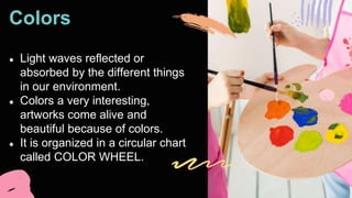 Colors
● Light waves reflected or
absorbed by the different things
in our environment.
● Colors a very interesting,
artworks come alive and
beautiful because of colors.
● It is organized in a circular chart
called COLOR WHEEL.
 