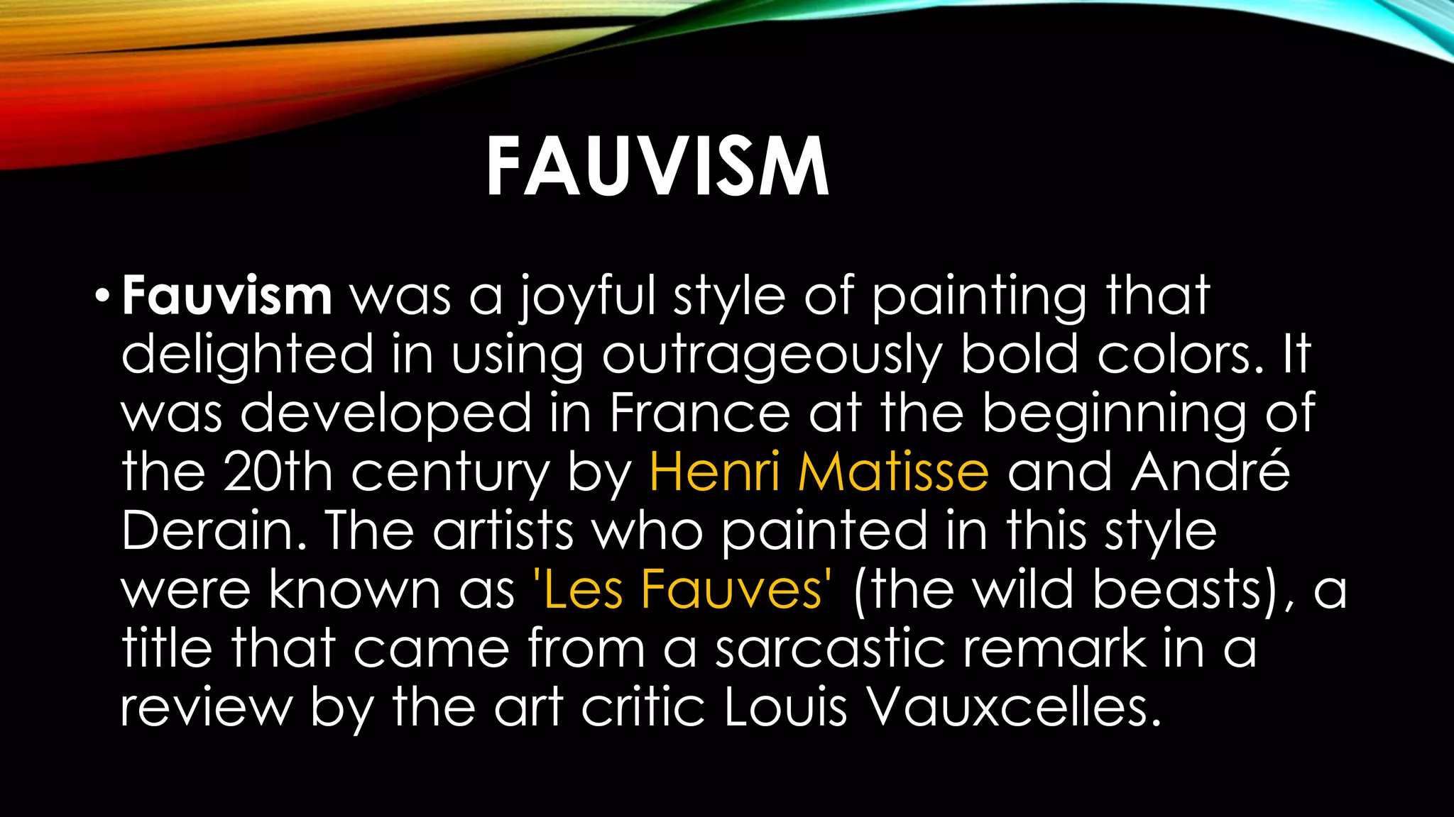FAUVISM
•Fauvism was a joyful style of painting that
delighted in using outrageously bold colors. It
was developed in France at the beginning of
the 20th century by Henri Matisse and André
Derain. The artists who painted in this style
were known as 'Les Fauves' (the wild beasts), a
title that came from a sarcastic remark in a
review by the art critic Louis Vauxcelles.
 