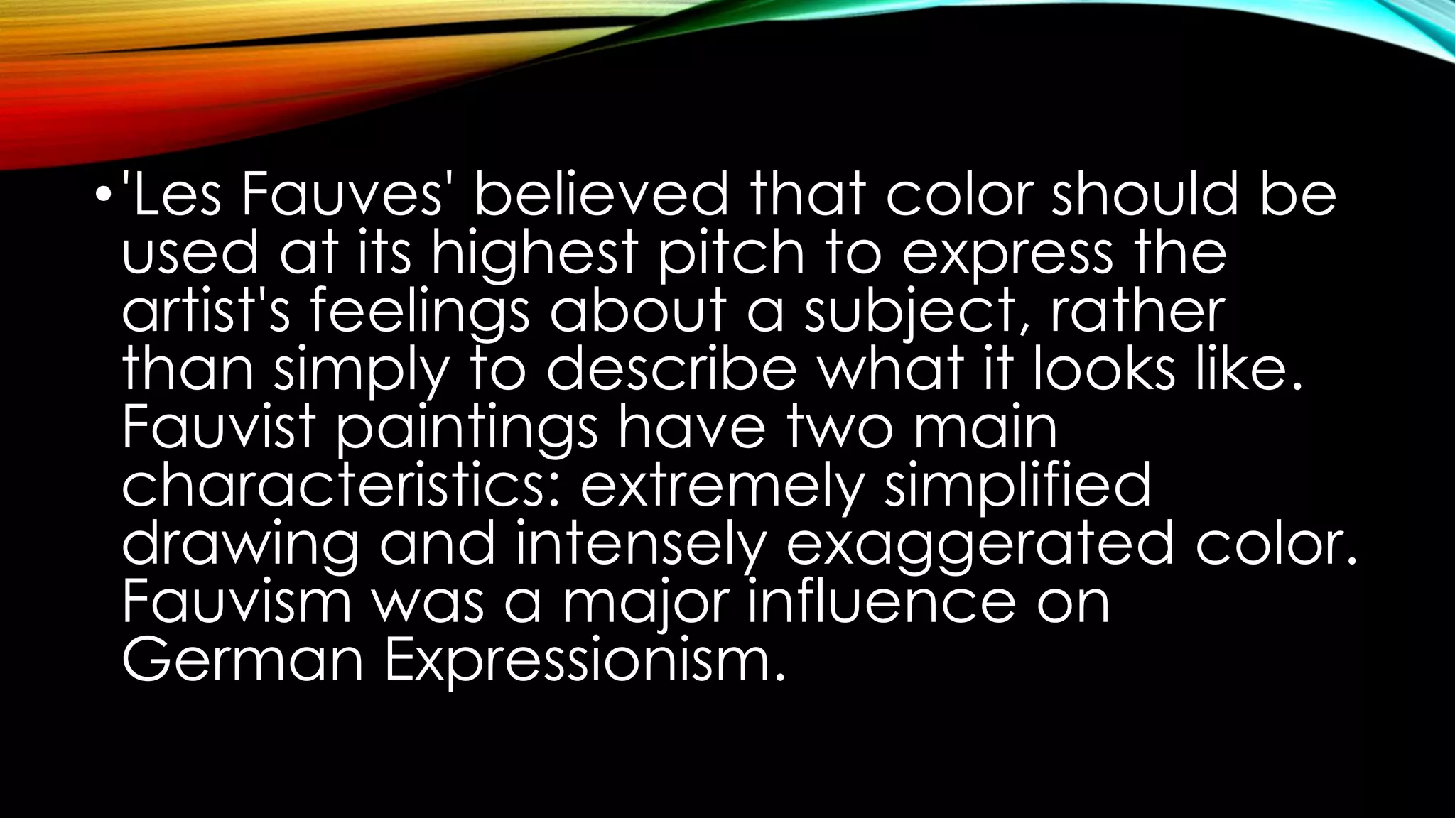 •'Les Fauves' believed that color should be
used at its highest pitch to express the
artist's feelings about a subject, rather
than simply to describe what it looks like.
Fauvist paintings have two main
characteristics: extremely simplified
drawing and intensely exaggerated color.
Fauvism was a major influence on
German Expressionism.
 