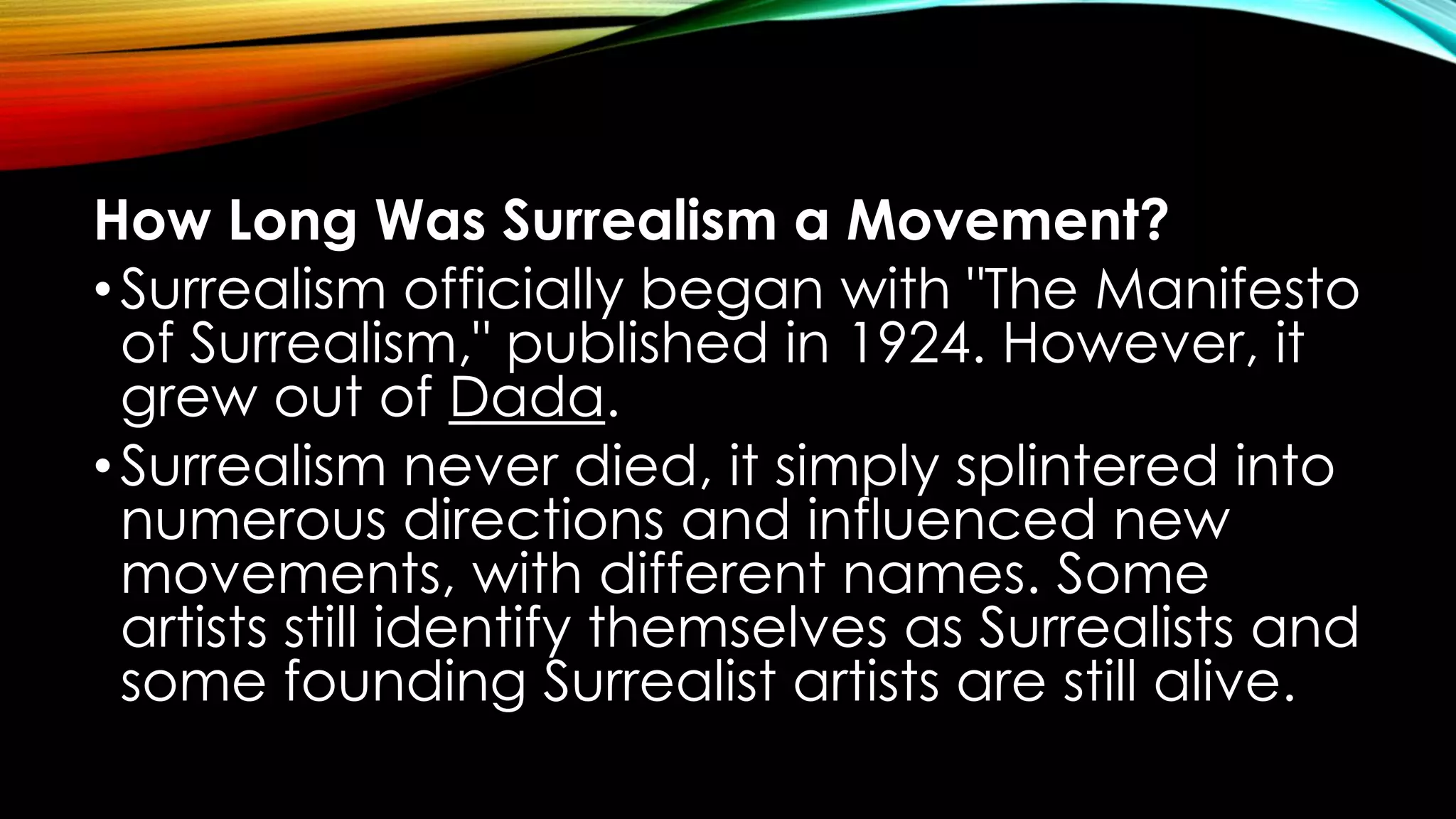 How Long Was Surrealism a Movement?
•Surrealism officially began with "The Manifesto
of Surrealism," published in 1924. However, it
grew out of Dada.
•Surrealism never died, it simply splintered into
numerous directions and influenced new
movements, with different names. Some
artists still identify themselves as Surrealists and
some founding Surrealist artists are still alive.
 