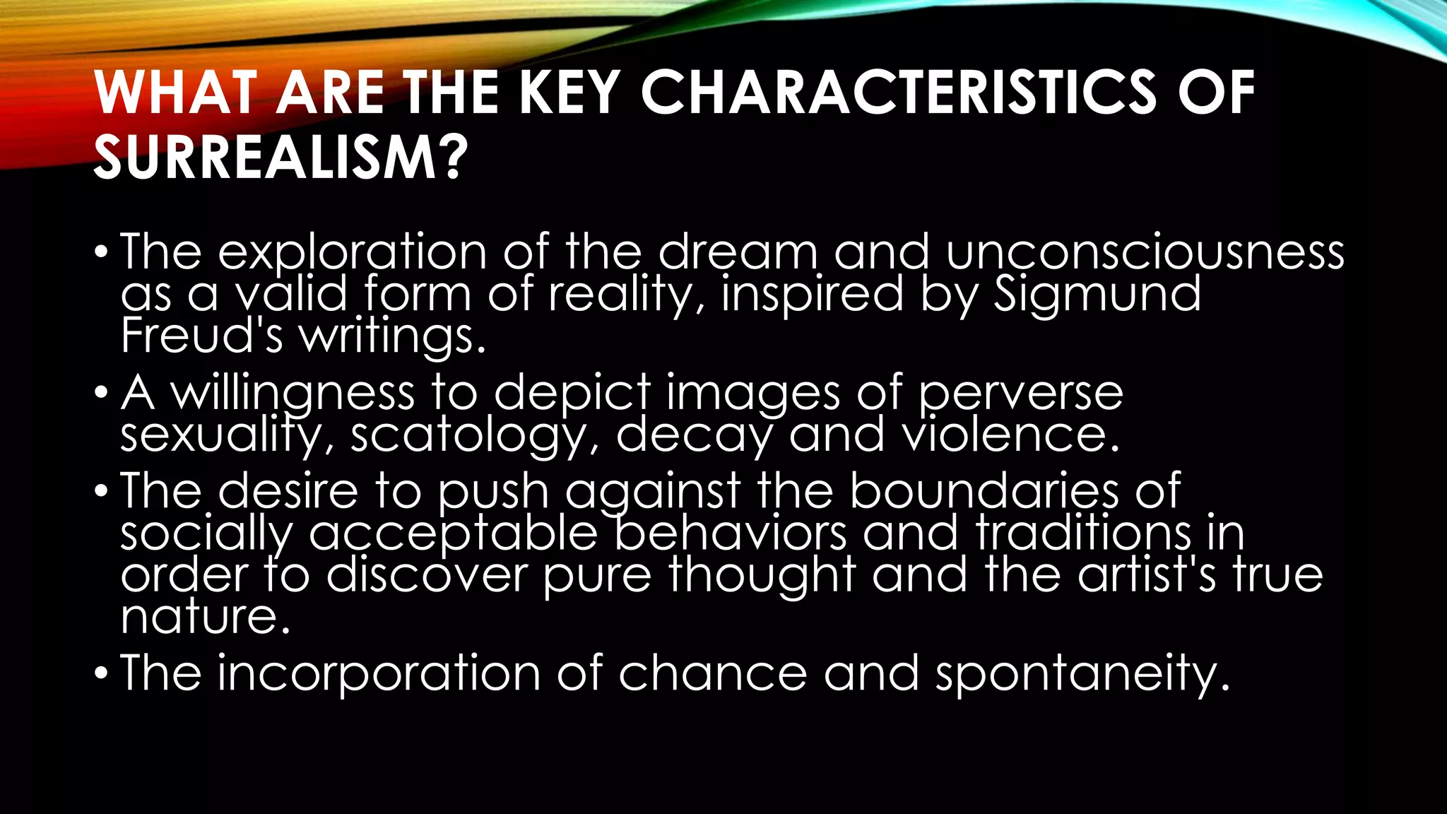 WHAT ARE THE KEY CHARACTERISTICS OF
SURREALISM?
• The exploration of the dream and unconsciousness
as a valid form of reality, inspired by Sigmund
Freud's writings.
• A willingness to depict images of perverse
sexuality, scatology, decay and violence.
• The desire to push against the boundaries of
socially acceptable behaviors and traditions in
order to discover pure thought and the artist's true
nature.
• The incorporation of chance and spontaneity.
 
