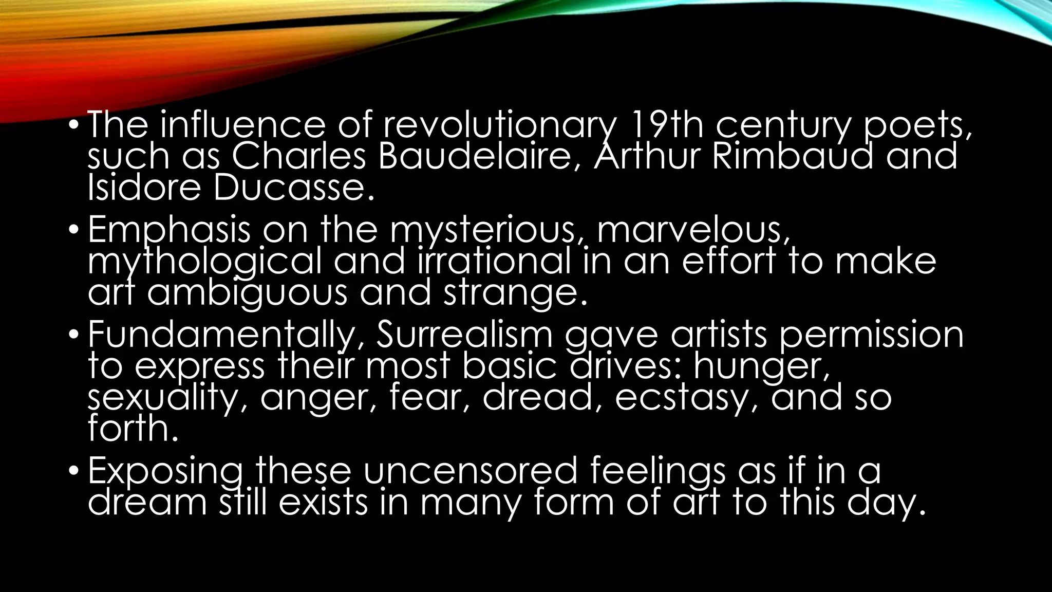 • The influence of revolutionary 19th century poets,
such as Charles Baudelaire, Arthur Rimbaud and
Isidore Ducasse.
• Emphasis on the mysterious, marvelous,
mythological and irrational in an effort to make
art ambiguous and strange.
• Fundamentally, Surrealism gave artists permission
to express their most basic drives: hunger,
sexuality, anger, fear, dread, ecstasy, and so
forth.
• Exposing these uncensored feelings as if in a
dream still exists in many form of art to this day.
 