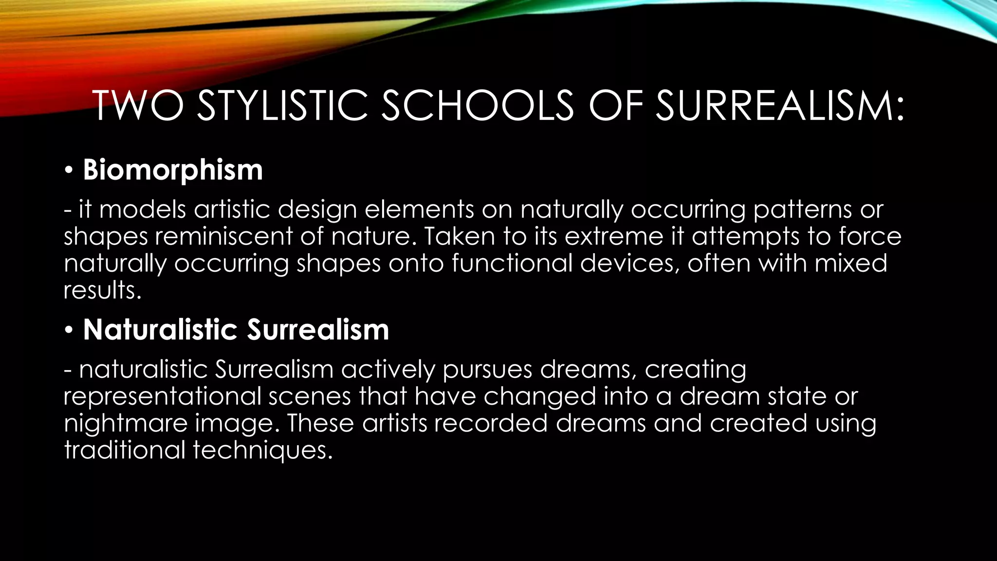 TWO STYLISTIC SCHOOLS OF SURREALISM:
• Biomorphism
- it models artistic design elements on naturally occurring patterns or
shapes reminiscent of nature. Taken to its extreme it attempts to force
naturally occurring shapes onto functional devices, often with mixed
results.
• Naturalistic Surrealism
- naturalistic Surrealism actively pursues dreams, creating
representational scenes that have changed into a dream state or
nightmare image. These artists recorded dreams and created using
traditional techniques.
 