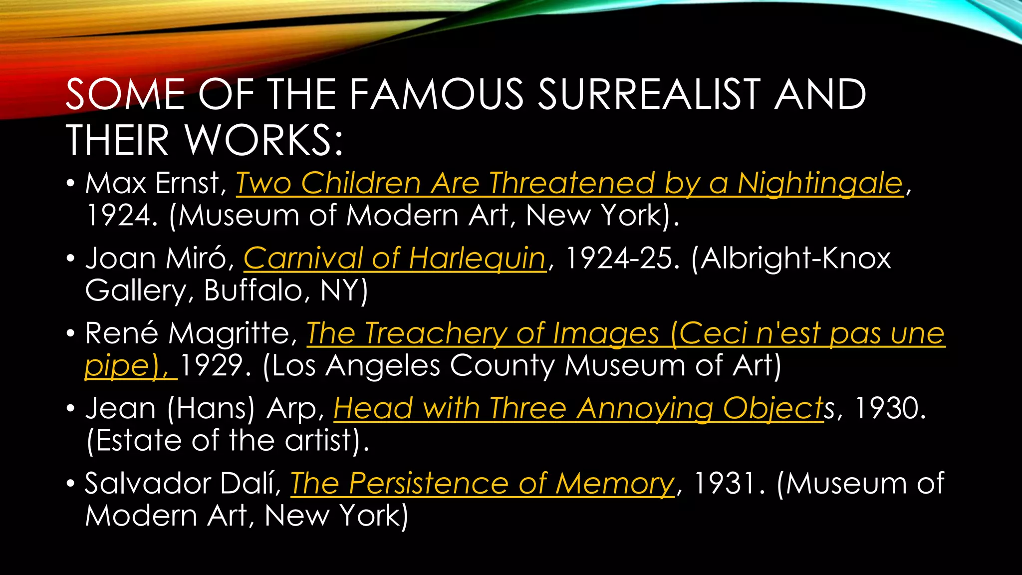 SOME OF THE FAMOUS SURREALIST AND
THEIR WORKS:
• Max Ernst, Two Children Are Threatened by a Nightingale,
1924. (Museum of Modern Art, New York).
• Joan Miró, Carnival of Harlequin, 1924-25. (Albright-Knox
Gallery, Buffalo, NY)
• René Magritte, The Treachery of Images (Ceci n'est pas une
pipe), 1929. (Los Angeles County Museum of Art)
• Jean (Hans) Arp, Head with Three Annoying Objects, 1930.
(Estate of the artist).
• Salvador Dalí, The Persistence of Memory, 1931. (Museum of
Modern Art, New York)
 