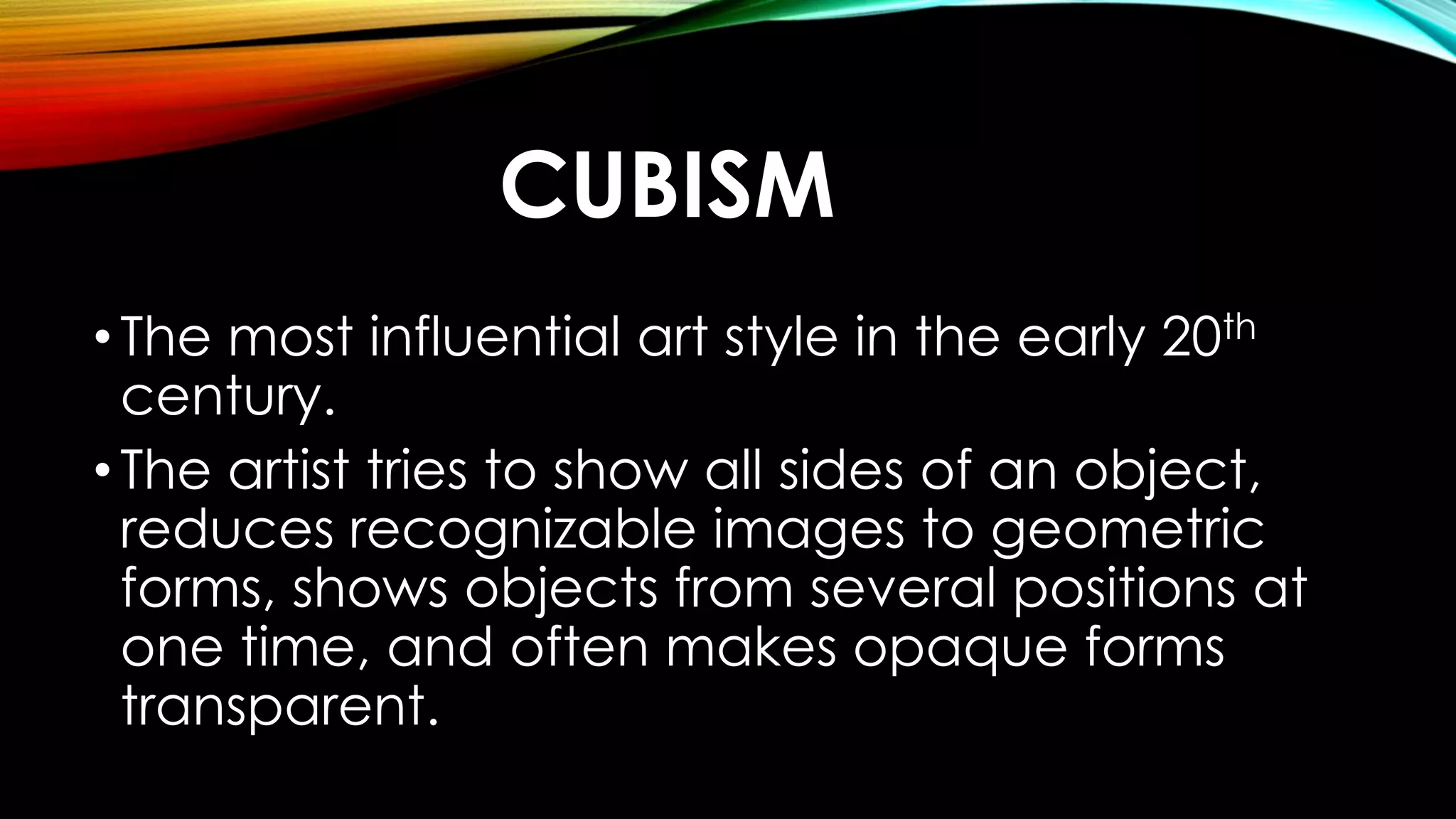 CUBISM
•The most influential art style in the early 20th
century.
•The artist tries to show all sides of an object,
reduces recognizable images to geometric
forms, shows objects from several positions at
one time, and often makes opaque forms
transparent.
 