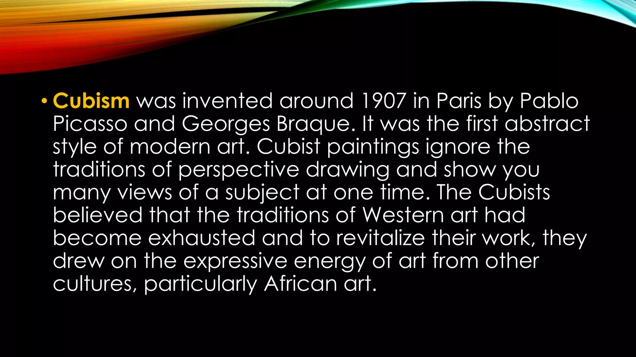 • Cubism was invented around 1907 in Paris by Pablo
Picasso and Georges Braque. It was the first abstract
style of modern art. Cubist paintings ignore the
traditions of perspective drawing and show you
many views of a subject at one time. The Cubists
believed that the traditions of Western art had
become exhausted and to revitalize their work, they
drew on the expressive energy of art from other
cultures, particularly African art.
 