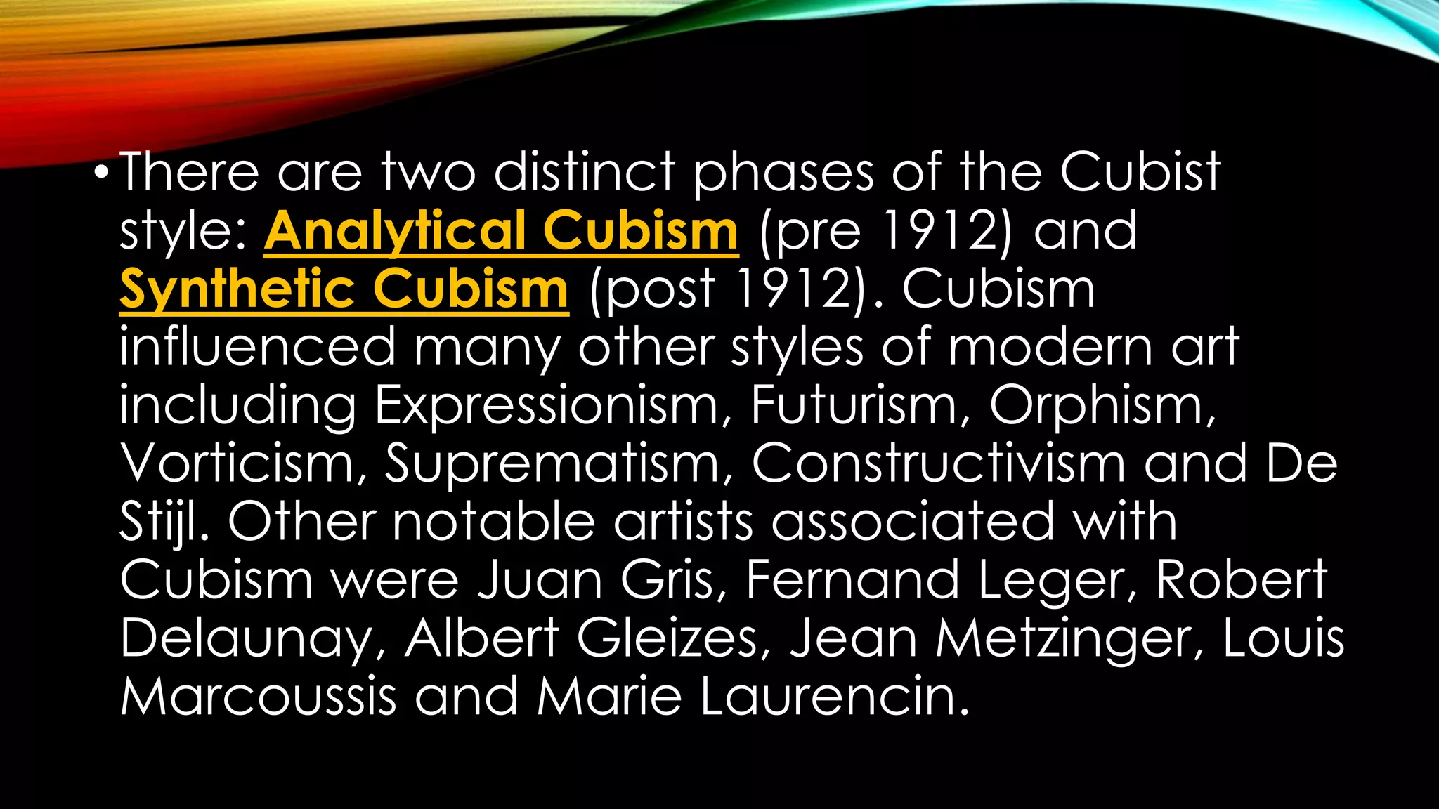 •There are two distinct phases of the Cubist
style: Analytical Cubism (pre 1912) and
Synthetic Cubism (post 1912). Cubism
influenced many other styles of modern art
including Expressionism, Futurism, Orphism,
Vorticism, Suprematism, Constructivism and De
Stijl. Other notable artists associated with
Cubism were Juan Gris, Fernand Leger, Robert
Delaunay, Albert Gleizes, Jean Metzinger, Louis
Marcoussis and Marie Laurencin.
 
