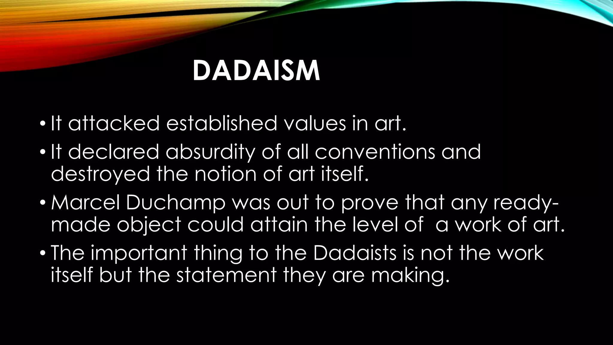 DADAISM
• It attacked established values in art.
• It declared absurdity of all conventions and
destroyed the notion of art itself.
• Marcel Duchamp was out to prove that any ready-
made object could attain the level of a work of art.
• The important thing to the Dadaists is not the work
itself but the statement they are making.
 