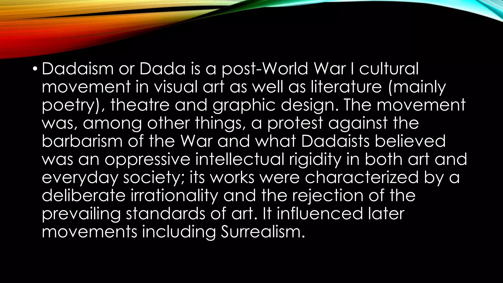• Dadaism or Dada is a post-World War I cultural
movement in visual art as well as literature (mainly
poetry), theatre and graphic design. The movement
was, among other things, a protest against the
barbarism of the War and what Dadaists believed
was an oppressive intellectual rigidity in both art and
everyday society; its works were characterized by a
deliberate irrationality and the rejection of the
prevailing standards of art. It influenced later
movements including Surrealism.
 