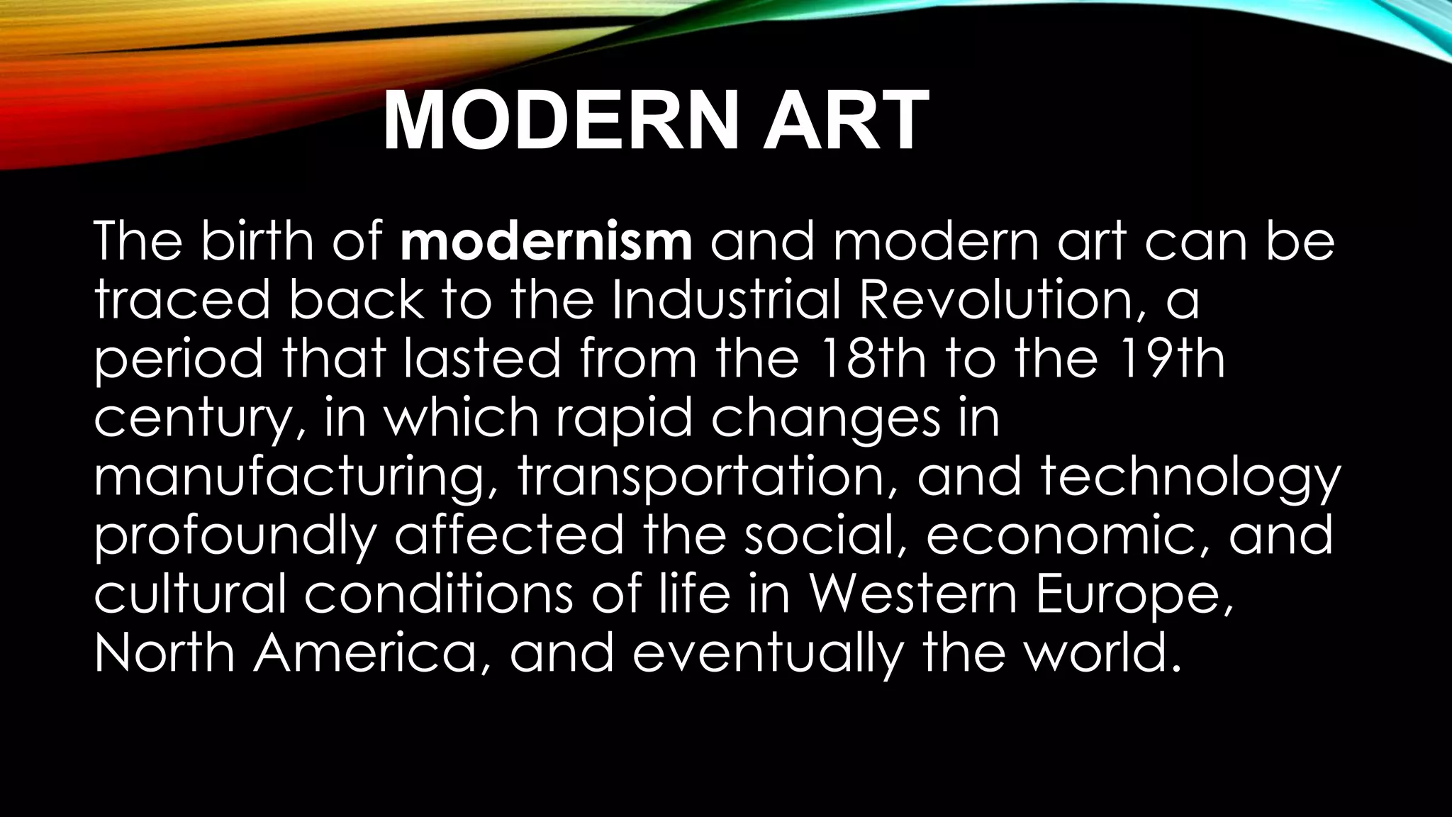 MODERN ART
The birth of modernism and modern art can be
traced back to the Industrial Revolution, a
period that lasted from the 18th to the 19th
century, in which rapid changes in
manufacturing, transportation, and technology
profoundly affected the social, economic, and
cultural conditions of life in Western Europe,
North America, and eventually the world.
 